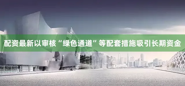 配资最新以审核“绿色通道”等配套措施吸引长期资金