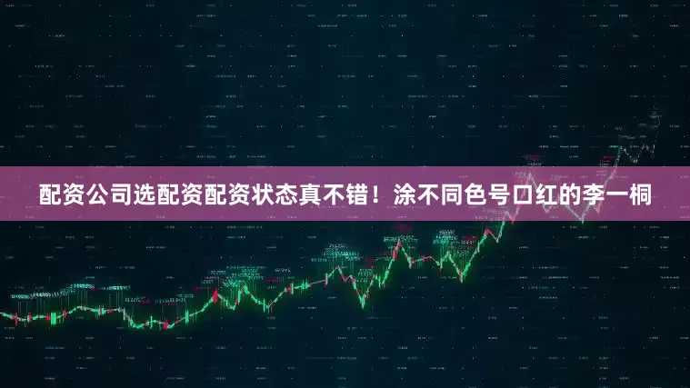 配资公司选配资配资状态真不错！涂不同色号口红的李一桐