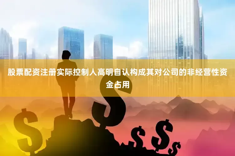 股票配资注册实际控制人高明自认构成其对公司的非经营性资金占用