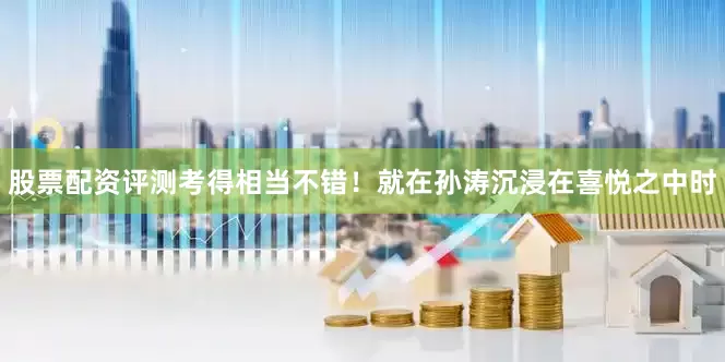 股票配资评测考得相当不错！就在孙涛沉浸在喜悦之中时
