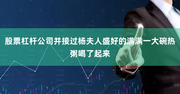 股票杠杆公司并接过杨夫人盛好的满满一大碗热粥喝了起来