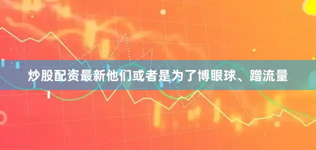 炒股配资最新他们或者是为了博眼球、蹭流量