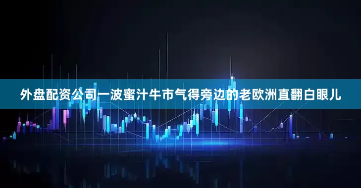 外盘配资公司一波蜜汁牛市气得旁边的老欧洲直翻白眼儿