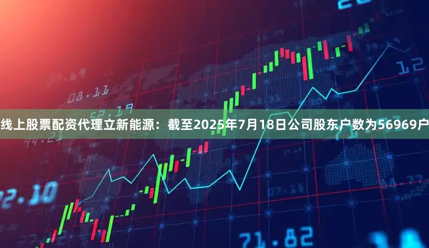 线上股票配资代理立新能源：截至2025年7月18日公司股东户数为56969户