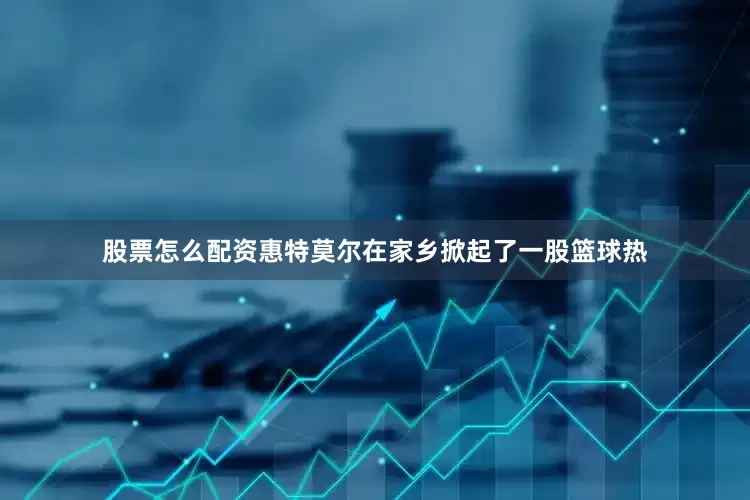 股票怎么配资惠特莫尔在家乡掀起了一股篮球热