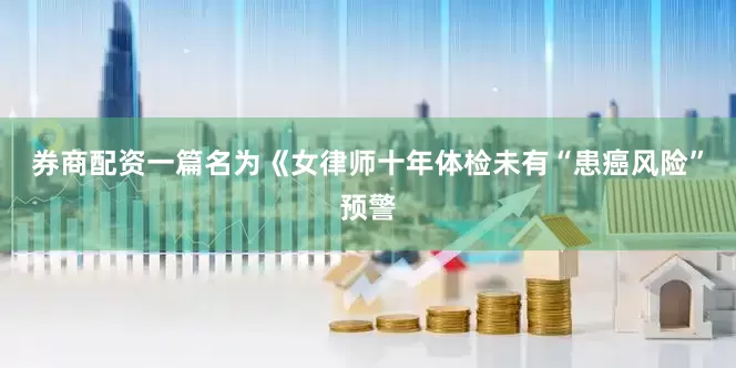 券商配资一篇名为《女律师十年体检未有“患癌风险”预警