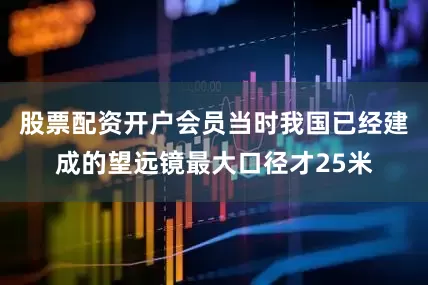 股票配资开户会员当时我国已经建成的望远镜最大口径才25米