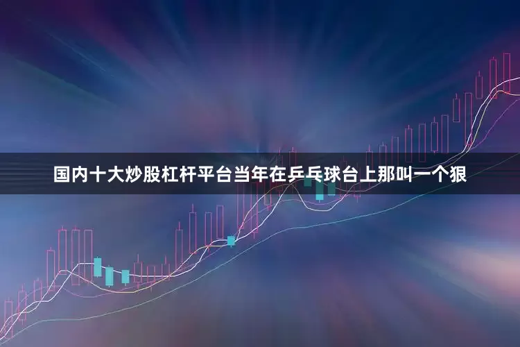 国内十大炒股杠杆平台当年在乒乓球台上那叫一个狠