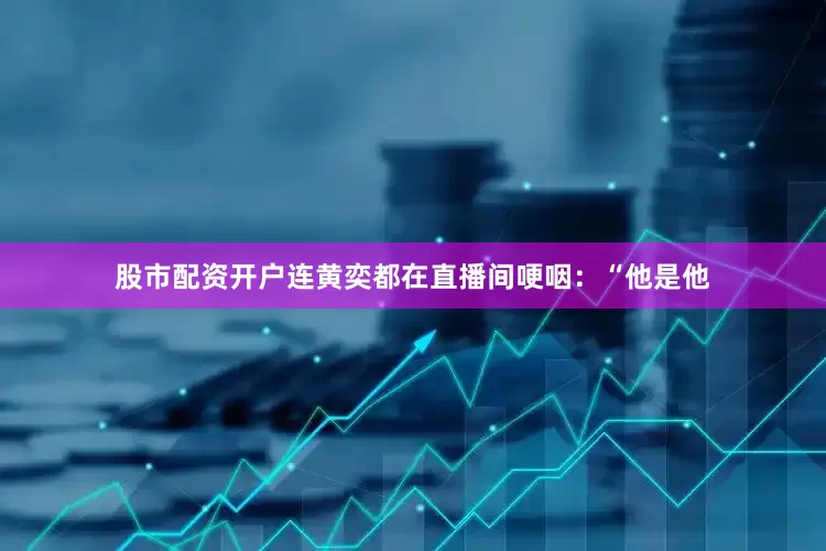 股市配资开户连黄奕都在直播间哽咽：“他是他