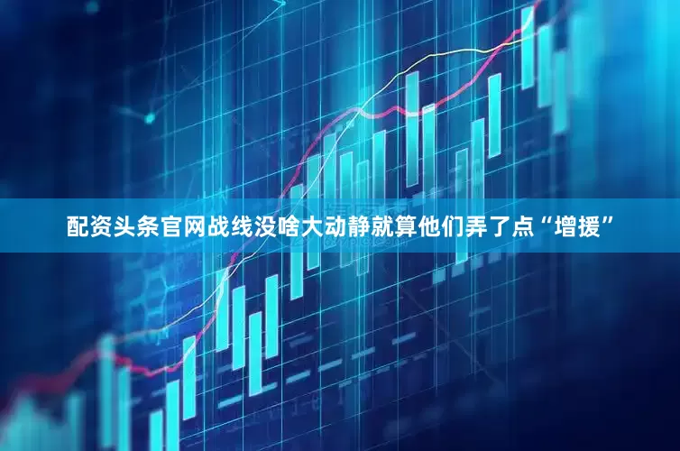 配资头条官网战线没啥大动静就算他们弄了点“增援”
