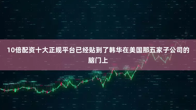 10倍配资十大正规平台已经贴到了韩华在美国那五家子公司的脑门上