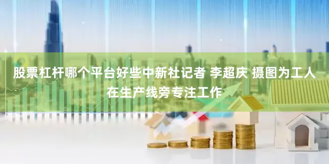 股票杠杆哪个平台好些中新社记者 李超庆 摄图为工人在生产线旁专注工作